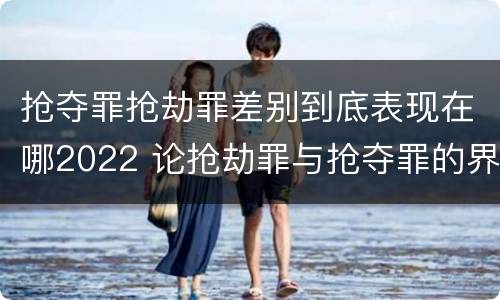 抢夺罪抢劫罪差别到底表现在哪2022 论抢劫罪与抢夺罪的界限
