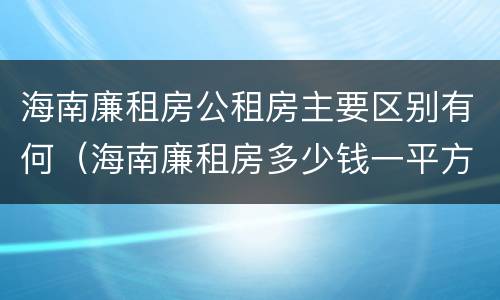 海南廉租房公租房主要区别有何（海南廉租房多少钱一平方）