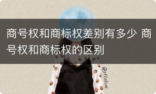 商号权和商标权差别有多少 商号权和商标权的区别