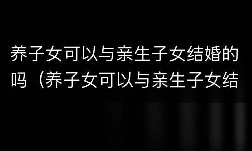 养子女可以与亲生子女结婚的吗（养子女可以与亲生子女结婚的吗知乎）