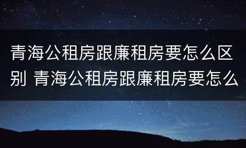 青海公租房跟廉租房要怎么区别 青海公租房跟廉租房要怎么区别呢