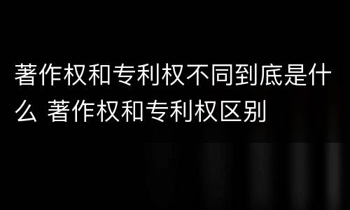 著作权和专利权不同到底是什么 著作权和专利权区别