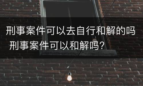 刑事案件可以去自行和解的吗 刑事案件可以和解吗?