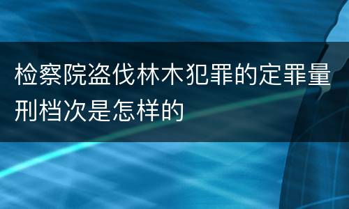 检察院盗伐林木犯罪的定罪量刑档次是怎样的