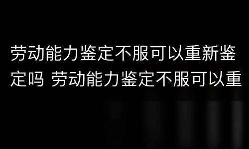 劳动能力鉴定不服可以重新鉴定吗 劳动能力鉴定不服可以重新鉴定吗