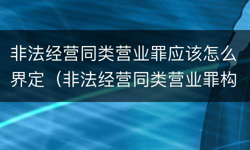 非法经营同类营业罪应该怎么界定（非法经营同类营业罪构成要件）