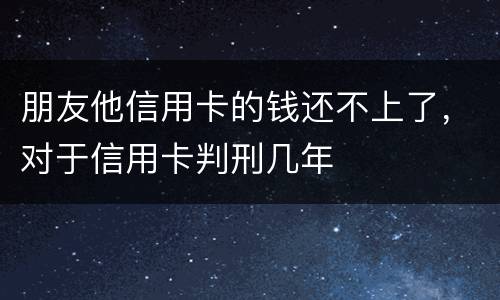 朋友他信用卡的钱还不上了，对于信用卡判刑几年