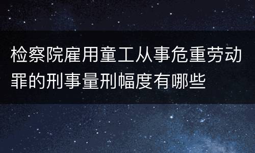 检察院雇用童工从事危重劳动罪的刑事量刑幅度有哪些
