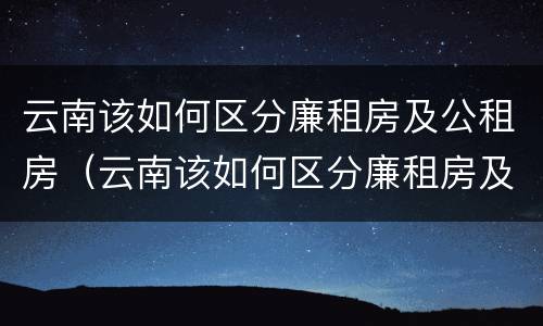 云南该如何区分廉租房及公租房（云南该如何区分廉租房及公租房的区别）