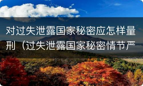 对过失泄露国家秘密应怎样量刑（过失泄露国家秘密情节严重的应当什么处分）