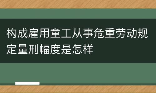 构成雇用童工从事危重劳动规定量刑幅度是怎样