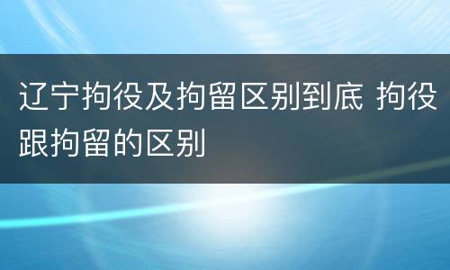 辽宁拘役及拘留区别到底 拘役跟拘留的区别