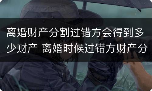 离婚财产分割过错方会得到多少财产 离婚时候过错方财产分割