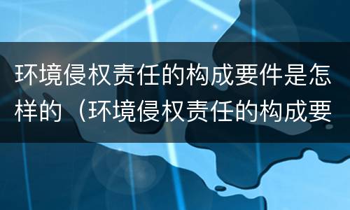 环境侵权责任的构成要件是怎样的（环境侵权责任的构成要件及其特点）