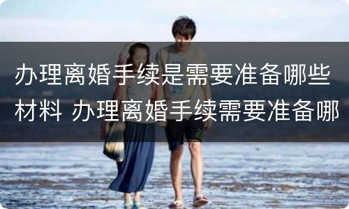 办理离婚手续是需要准备哪些材料 办理离婚手续需要准备哪些东西