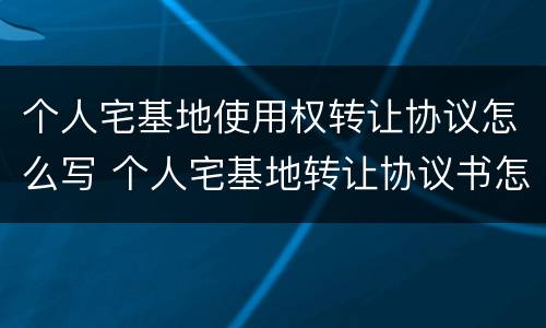 个人宅基地使用权转让协议怎么写 个人宅基地转让协议书怎么写