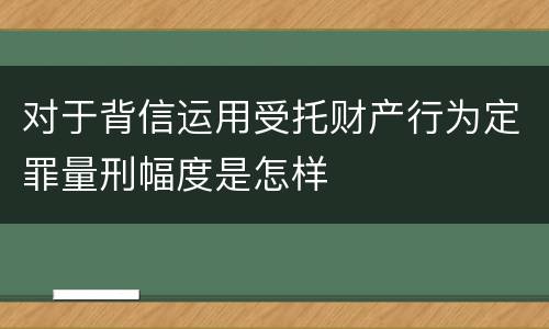 对于背信运用受托财产行为定罪量刑幅度是怎样