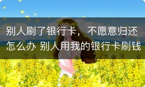 别人刷了银行卡，不愿意归还怎么办 别人用我的银行卡刷钱不还怎么办