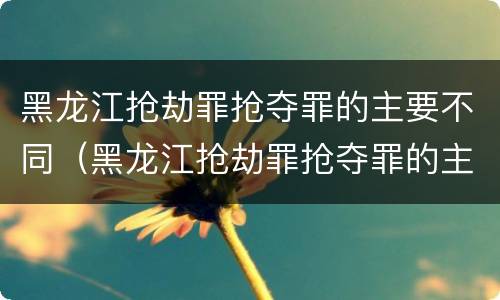 黑龙江抢劫罪抢夺罪的主要不同（黑龙江抢劫罪抢夺罪的主要不同主体）