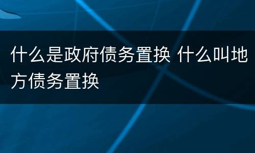 什么是政府债务置换 什么叫地方债务置换