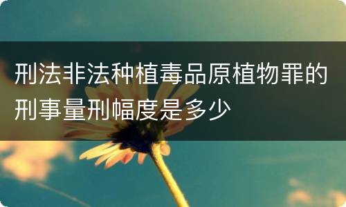 刑法非法种植毒品原植物罪的刑事量刑幅度是多少