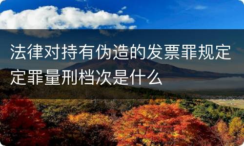 法律对持有伪造的发票罪规定定罪量刑档次是什么