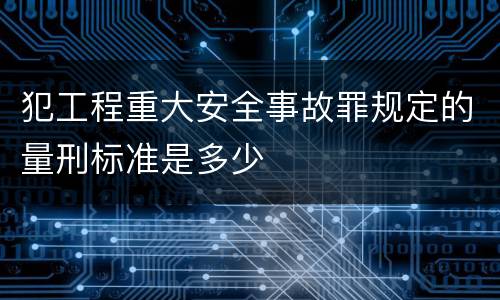 犯工程重大安全事故罪规定的量刑标准是多少