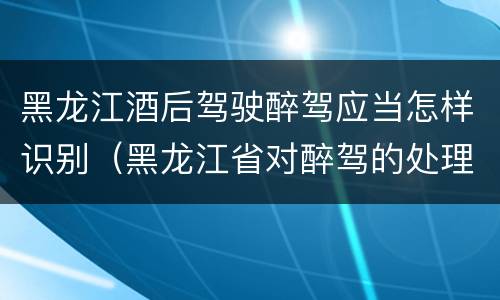 黑龙江酒后驾驶醉驾应当怎样识别（黑龙江省对醉驾的处理方法）