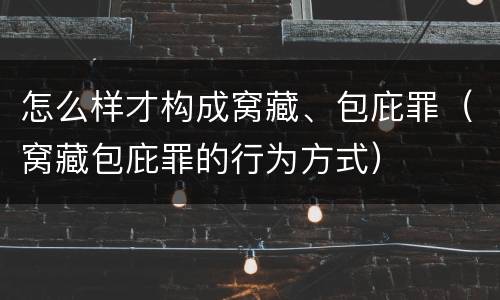 怎么样才构成窝藏、包庇罪（窝藏包庇罪的行为方式）