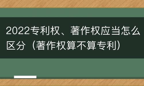 2022专利权、著作权应当怎么区分（著作权算不算专利）