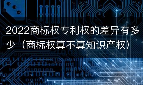 2022商标权专利权的差异有多少（商标权算不算知识产权）