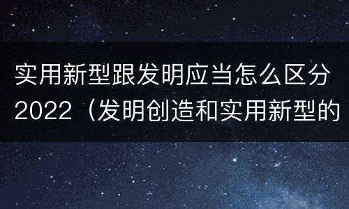 实用新型跟发明应当怎么区分2022（发明创造和实用新型的区别）