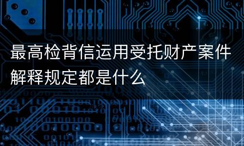 最高检背信运用受托财产案件解释规定都是什么