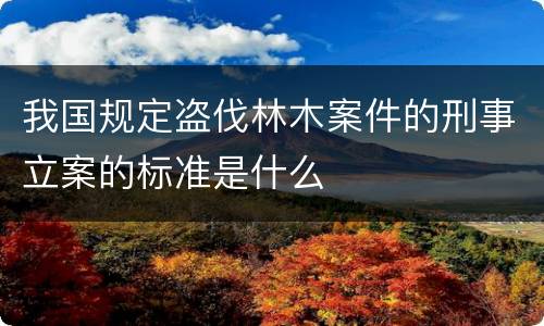 我国规定盗伐林木案件的刑事立案的标准是什么
