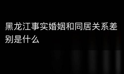 黑龙江事实婚姻和同居关系差别是什么