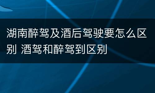 湖南醉驾及酒后驾驶要怎么区别 酒驾和醉驾到区别