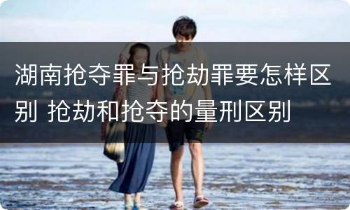 湖南抢夺罪与抢劫罪要怎样区别 抢劫和抢夺的量刑区别