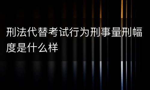 刑法代替考试行为刑事量刑幅度是什么样