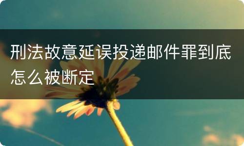 刑法故意延误投递邮件罪到底怎么被断定