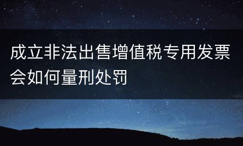 成立非法出售增值税专用发票会如何量刑处罚