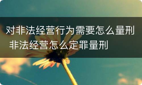 对非法经营行为需要怎么量刑 非法经营怎么定罪量刑