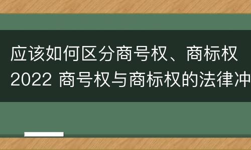 应该如何区分商号权、商标权2022 商号权与商标权的法律冲突与解决