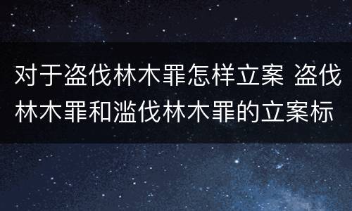 对于盗伐林木罪怎样立案 盗伐林木罪和滥伐林木罪的立案标准
