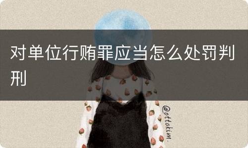 对单位行贿罪应当怎么处罚判刑