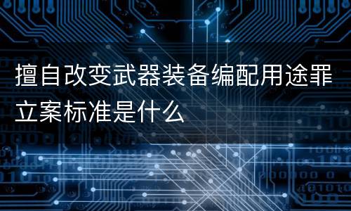 擅自改变武器装备编配用途罪立案标准是什么