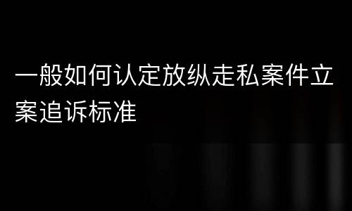 一般如何认定放纵走私案件立案追诉标准