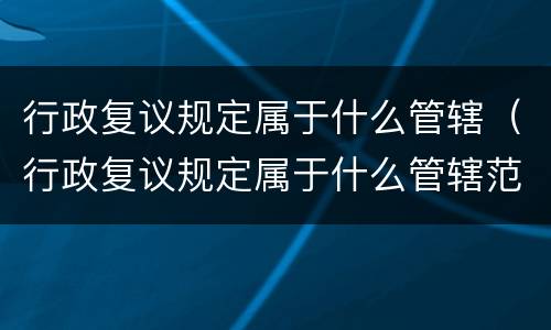行政复议规定属于什么管辖（行政复议规定属于什么管辖范围）