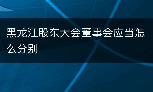 黑龙江股东大会董事会应当怎么分别