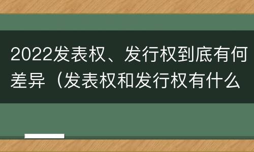 2022发表权、发行权到底有何差异（发表权和发行权有什么区别）