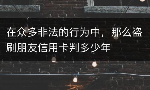 在众多非法的行为中，那么盗刷朋友信用卡判多少年